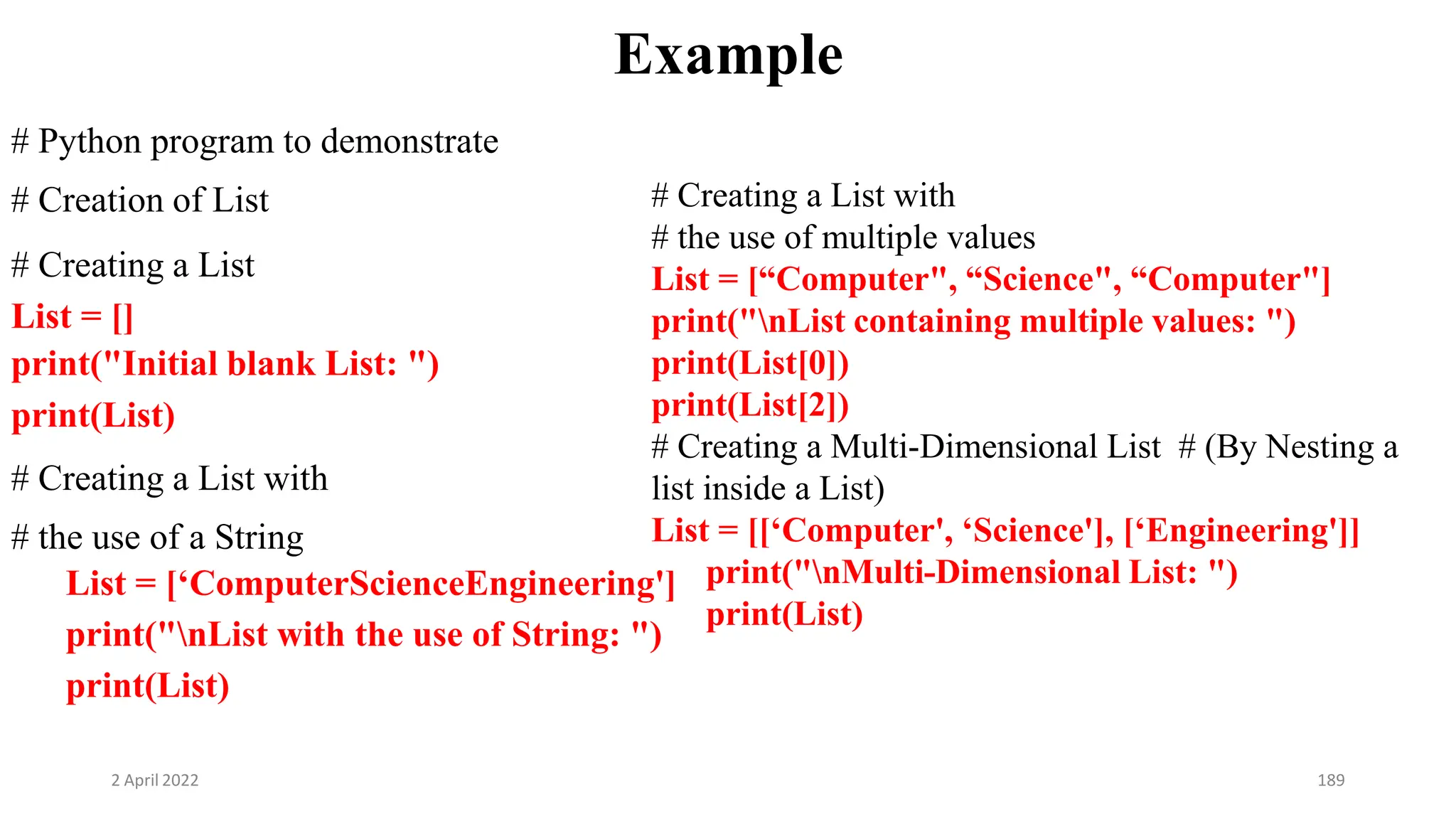 2 April 2022 189
Example
# Python program to demonstrate
# Creation of List
# Creating a List
List = []
print("Initial blank List: ")
print(List)
# Creating a List with
# the use of a String
List = [‘ComputerScienceEngineering']
print("nList with the use of String: ")
print(List)
# Creating a List with
# the use of multiple values
List = [“Computer", “Science", “Computer"]
print("nList containing multiple values: ")
print(List[0])
print(List[2])
# Creating a Multi-Dimensional List # (By Nesting a
list inside a List)
List = [[‘Computer', ‘Science'], [‘Engineering']]
print("nMulti-Dimensional List: ")
print(List)
 