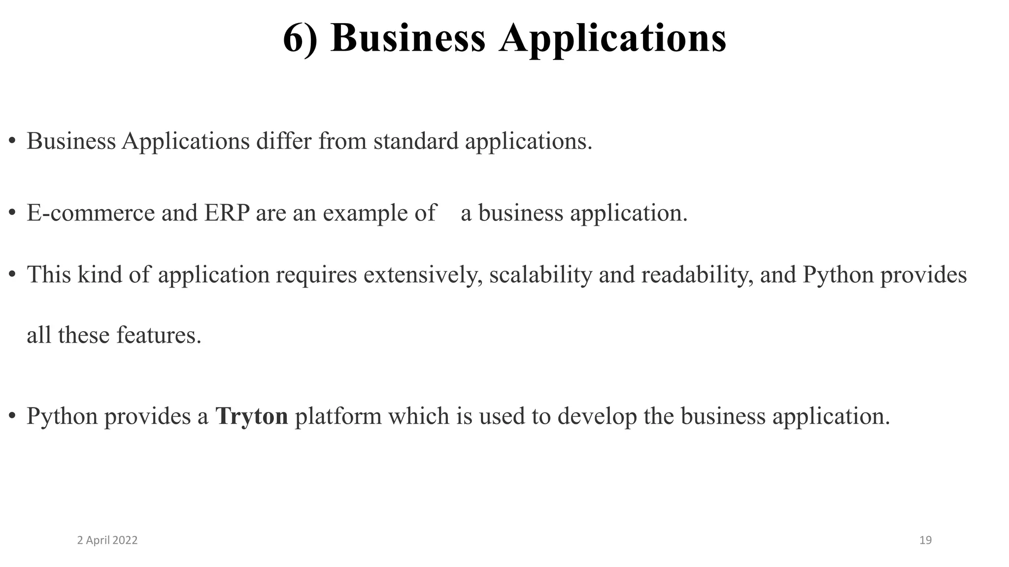 2 April 2022 19
6) Business Applications
• Business Applications differ from standard applications.
• E-commerce and ERP are an example of a business application.
• This kind of application requires extensively, scalability and readability, and Python provides
all these features.
• Python provides a Tryton platform which is used to develop the business application.
 