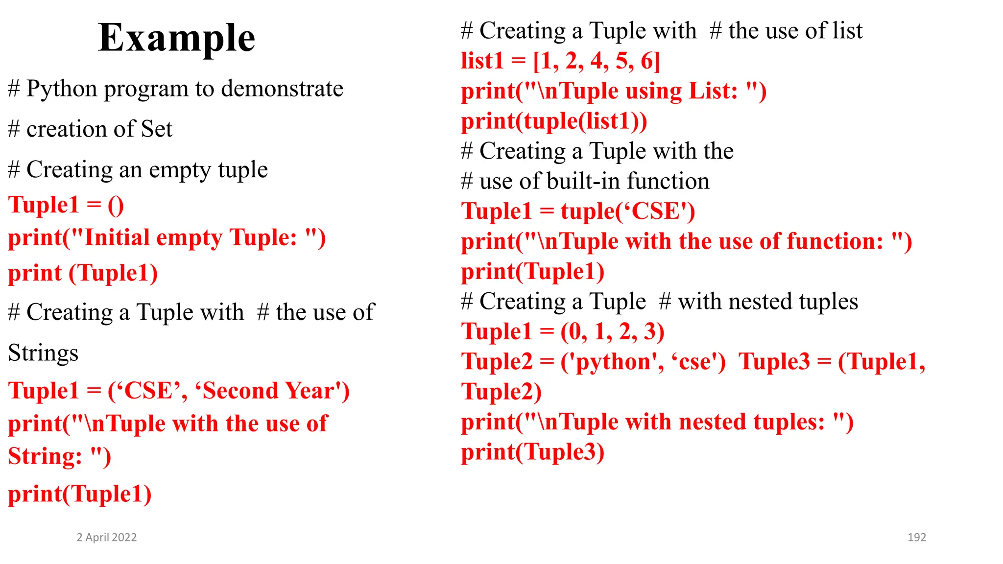 2 April 2022 192
Example
# Python program to demonstrate
# creation of Set
# Creating an empty tuple
Tuple1 = ()
print("Initial empty Tuple: ")
print (Tuple1)
# Creating a Tuple with # the use of
Strings
Tuple1 = (‘CSE’, ‘Second Year')
print("nTuple with the use of
String: ")
print(Tuple1)
# Creating a Tuple with # the use of list
list1 = [1, 2, 4, 5, 6]
print("nTuple using List: ")
print(tuple(list1))
# Creating a Tuple with the
# use of built-in function
Tuple1 = tuple(‘CSE')
print("nTuple with the use of function: ")
print(Tuple1)
# Creating a Tuple # with nested tuples
Tuple1 = (0, 1, 2, 3)
Tuple2 = ('python', ‘cse') Tuple3 = (Tuple1,
Tuple2)
print("nTuple with nested tuples: ")
print(Tuple3)
 