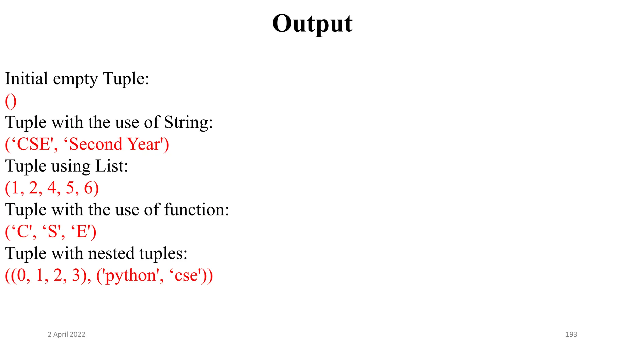 2 April 2022 193
Output
Initial empty Tuple:
()
Tuple with the use of String:
(‘CSE', ‘Second Year')
Tuple using List:
(1, 2, 4, 5, 6)
Tuple with the use of function:
(‘C', ‘S', ‘E')
Tuple with nested tuples:
((0, 1, 2, 3), ('python', ‘cse'))
 