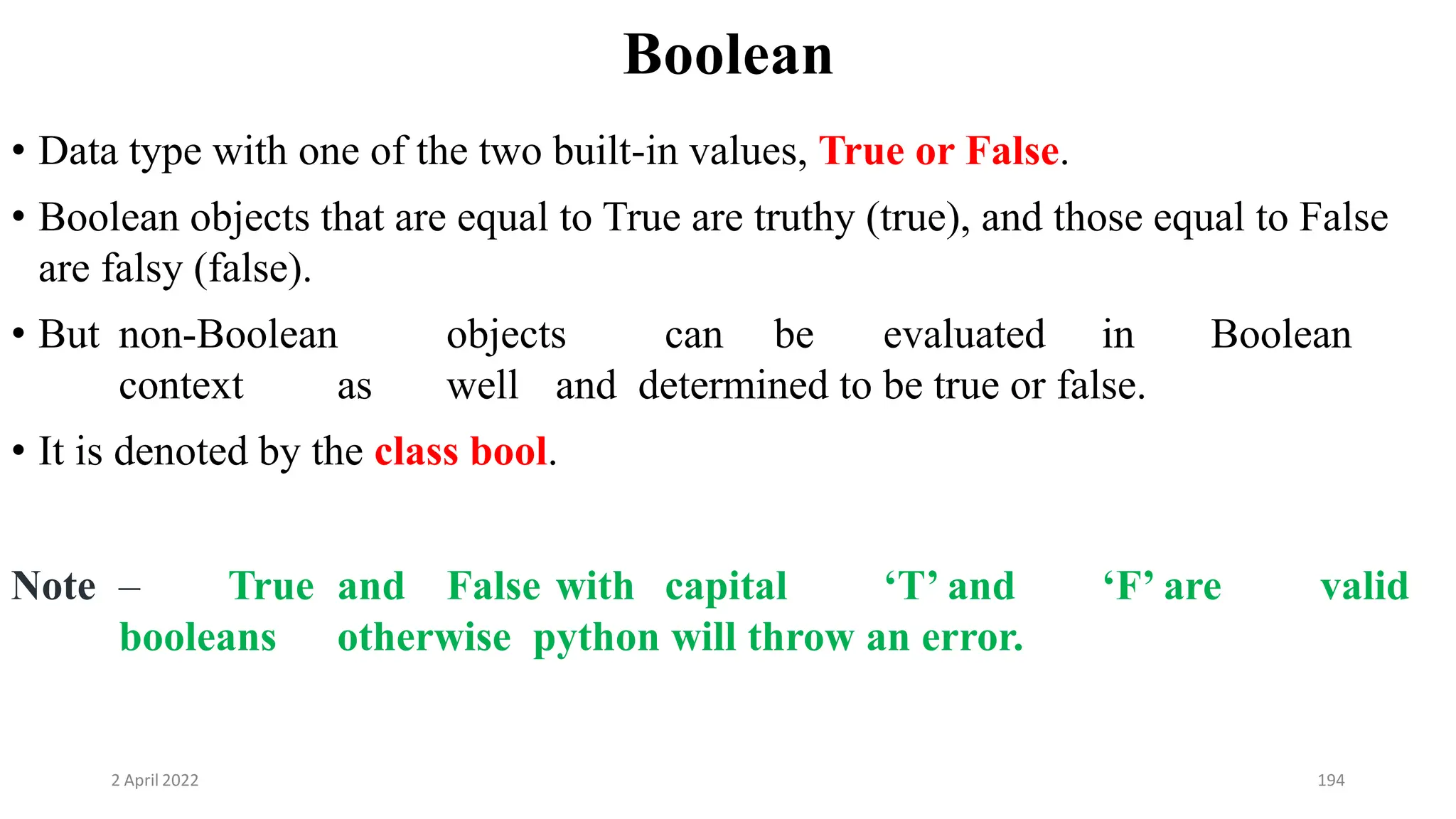 2 April 2022 194
Boolean
• Data type with one of the two built-in values, True or False.
• Boolean objects that are equal to True are truthy (true), and those equal to False
are falsy (false).
• But non-Boolean objects can be evaluated in Boolean
context as well and determined to be true or false.
• It is denoted by the class bool.
Note – True and False with capital ‘T’ and ‘F’ are valid
booleans otherwise python will throw an error.
 