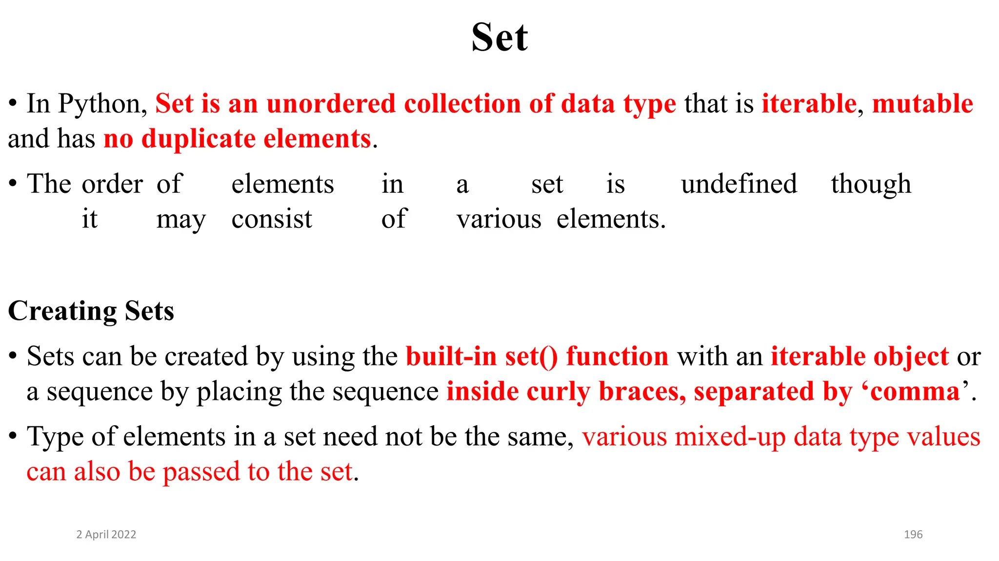 2 April 2022 196
Set
• In Python, Set is an unordered collection of data type that is iterable, mutable
and has no duplicate elements.
• The order of elements in a set is undefined though
it may consist of various elements.
Creating Sets
• Sets can be created by using the built-in set() function with an iterable object or
a sequence by placing the sequence inside curly braces, separated by ‘comma’.
• Type of elements in a set need not be the same, various mixed-up data type values
can also be passed to the set.
 