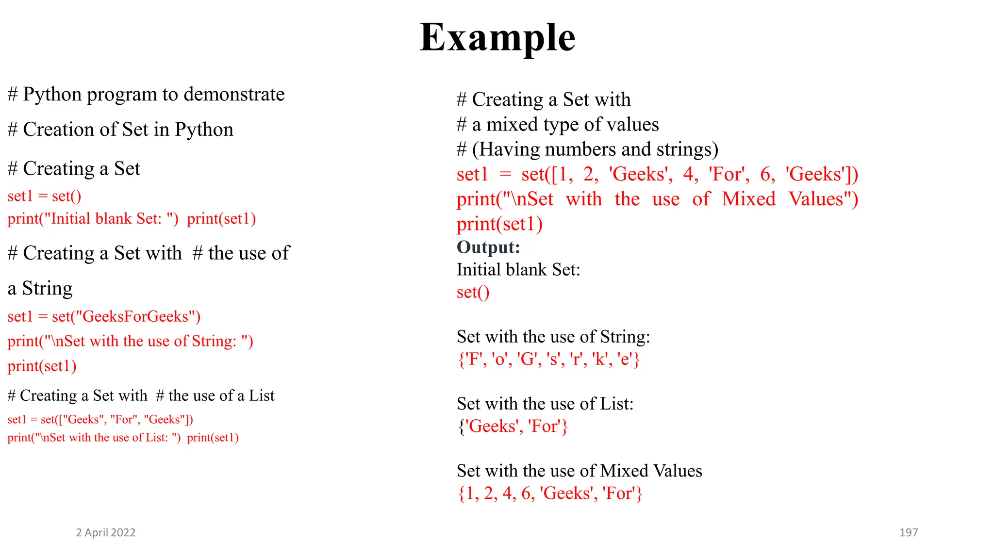 2 April 2022 197
Example
# Python program to demonstrate
# Creation of Set in Python
# Creating a Set
set1 = set()
print("Initial blank Set: ") print(set1)
# Creating a Set with # the use of
a String
set1 = set("GeeksForGeeks")
print("nSet with the use of String: ")
print(set1)
# Creating a Set with # the use of a List
set1 = set(["Geeks", "For", "Geeks"])
print("nSet with the use of List: ") print(set1)
# Creating a Set with
# a mixed type of values
# (Having numbers and strings)
set1 = set([1, 2, 'Geeks', 4, 'For', 6, 'Geeks'])
print("nSet with the use of Mixed Values")
print(set1)
Output:
Initial blank Set:
set()
Set with the use of String:
{'F', 'o', 'G', 's', 'r', 'k', 'e'}
Set with the use of List:
{'Geeks', 'For'}
Set with the use of Mixed Values
{1, 2, 4, 6, 'Geeks', 'For'}
 