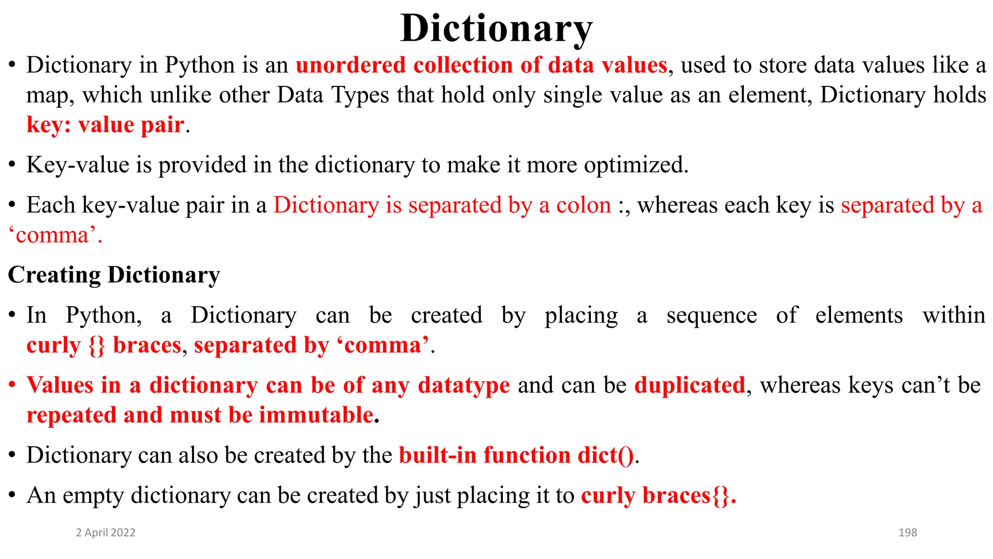 2 April 2022 198
Dictionary
• Dictionary in Python is an unordered collection of data values, used to store data values like a
map, which unlike other Data Types that hold only single value as an element, Dictionary holds
key: value pair.
• Key-value is provided in the dictionary to make it more optimized.
• Each key-value pair in a Dictionary is separated by a colon :, whereas each key is separated by a
‘comma’.
Creating Dictionary
• In Python, a Dictionary can be created by placing a sequence of elements within
curly {} braces, separated by ‘comma’.
• Values in a dictionary can be of any datatype and can be duplicated, whereas keys can’t be
repeated and must be immutable.
• Dictionary can also be created by the built-in function dict().
• An empty dictionary can be created by just placing it to curly braces{}.
 