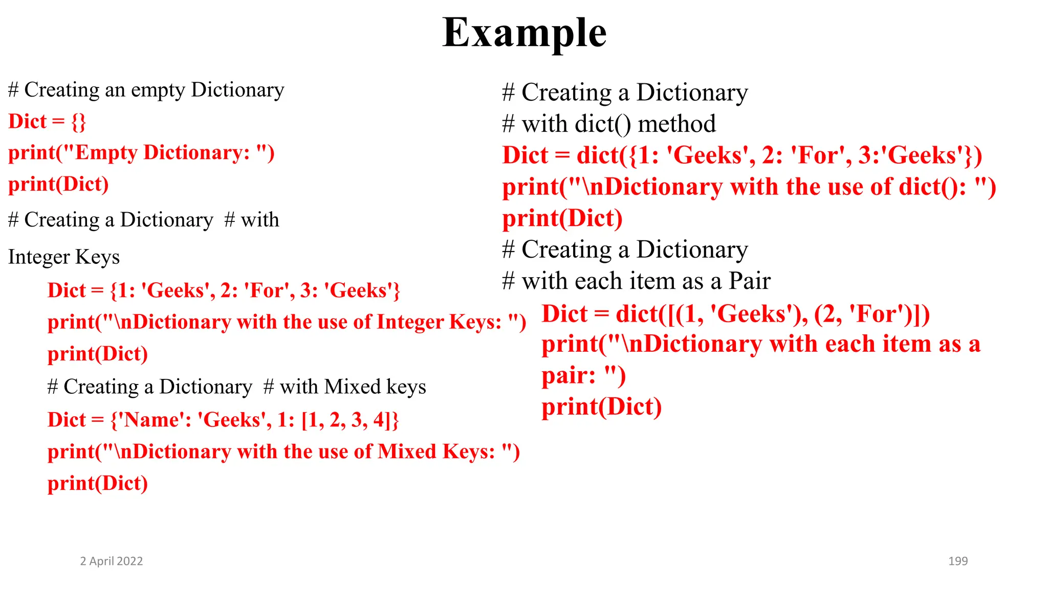 2 April 2022 199
Example
# Creating an empty Dictionary
Dict = {}
print("Empty Dictionary: ")
print(Dict)
# Creating a Dictionary # with
Integer Keys
Dict = {1: 'Geeks', 2: 'For', 3: 'Geeks'}
print(Dict)
# Creating a Dictionary # with Mixed keys
Dict = {'Name': 'Geeks', 1: [1, 2, 3, 4]}
print("nDictionary with the use of Mixed Keys: ")
print(Dict)
print("nDictionary with the use of Integer Keys: ") Dict = dict([(1, 'Geeks'), (2, 'For')])
# Creating a Dictionary
# with dict() method
Dict = dict({1: 'Geeks', 2: 'For', 3:'Geeks'})
print("nDictionary with the use of dict(): ")
print(Dict)
# Creating a Dictionary
# with each item as a Pair
print("nDictionary with each item as a
pair: ")
print(Dict)
 