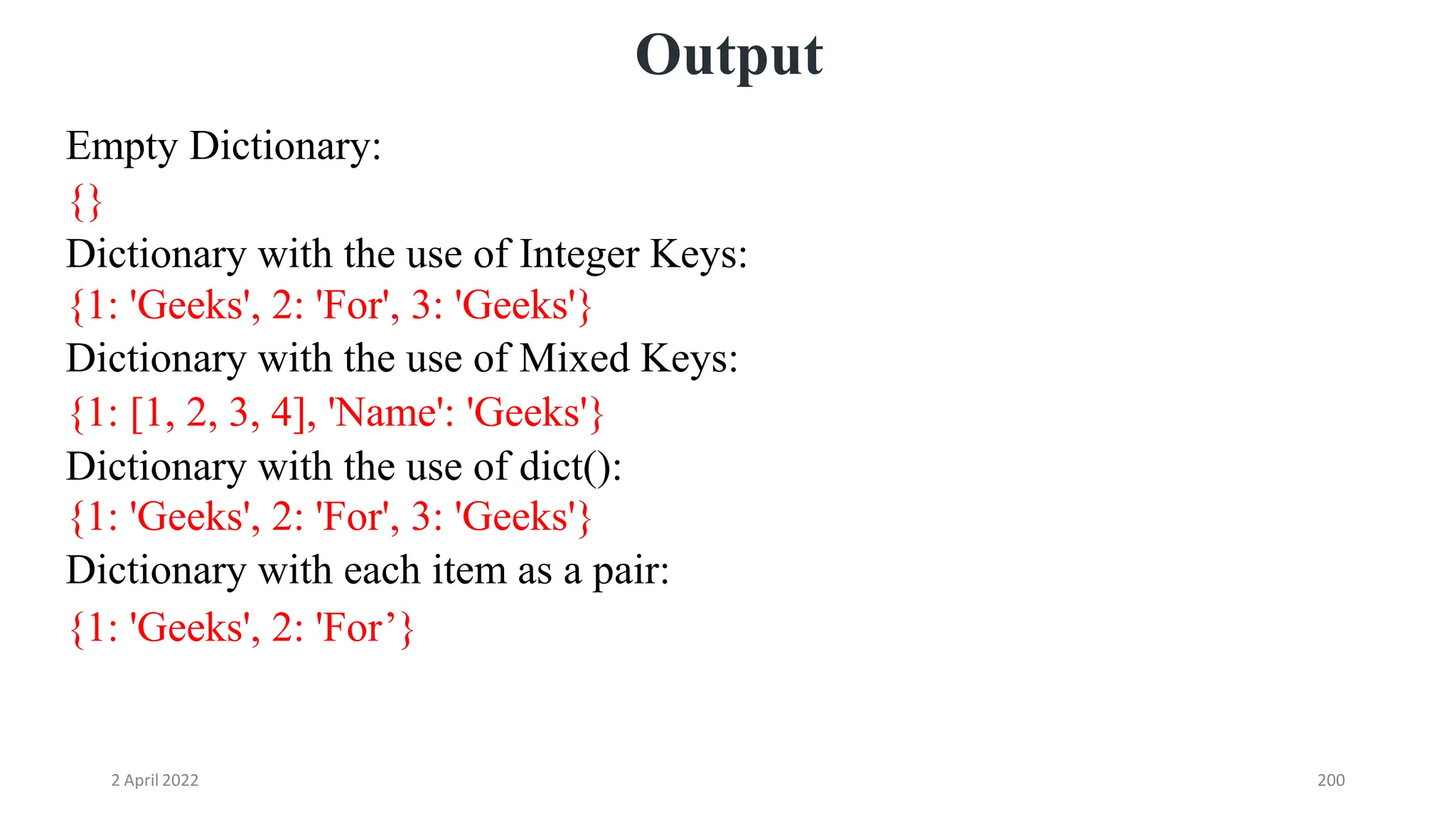 2 April 2022 200
Output
Empty Dictionary:
{}
Dictionary with the use of Integer Keys:
{1: 'Geeks', 2: 'For', 3: 'Geeks'}
Dictionary with the use of Mixed Keys:
{1: [1, 2, 3, 4], 'Name': 'Geeks'}
Dictionary with the use of dict():
{1: 'Geeks', 2: 'For', 3: 'Geeks'}
Dictionary with each item as a pair:
{1: 'Geeks', 2: 'For’}
 