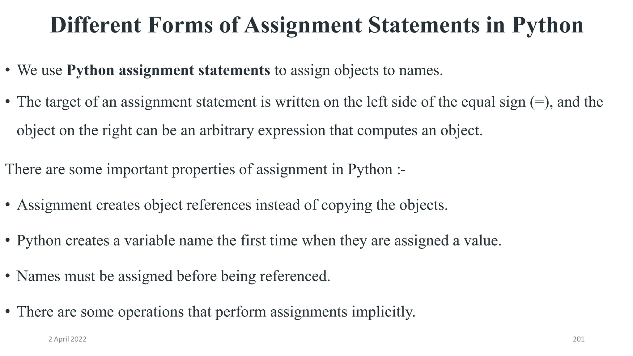 2 April 2022 201
Different Forms of Assignment Statements in Python
• We use Python assignment statements to assign objects to names.
• The target of an assignment statement is written on the left side of the equal sign (=), and the
object on the right can be an arbitrary expression that computes an object.
There are some important properties of assignment in Python :-
• Assignment creates object references instead of copying the objects.
• Python creates a variable name the first time when they are assigned a value.
• Names must be assigned before being referenced.
• There are some operations that perform assignments implicitly.
 