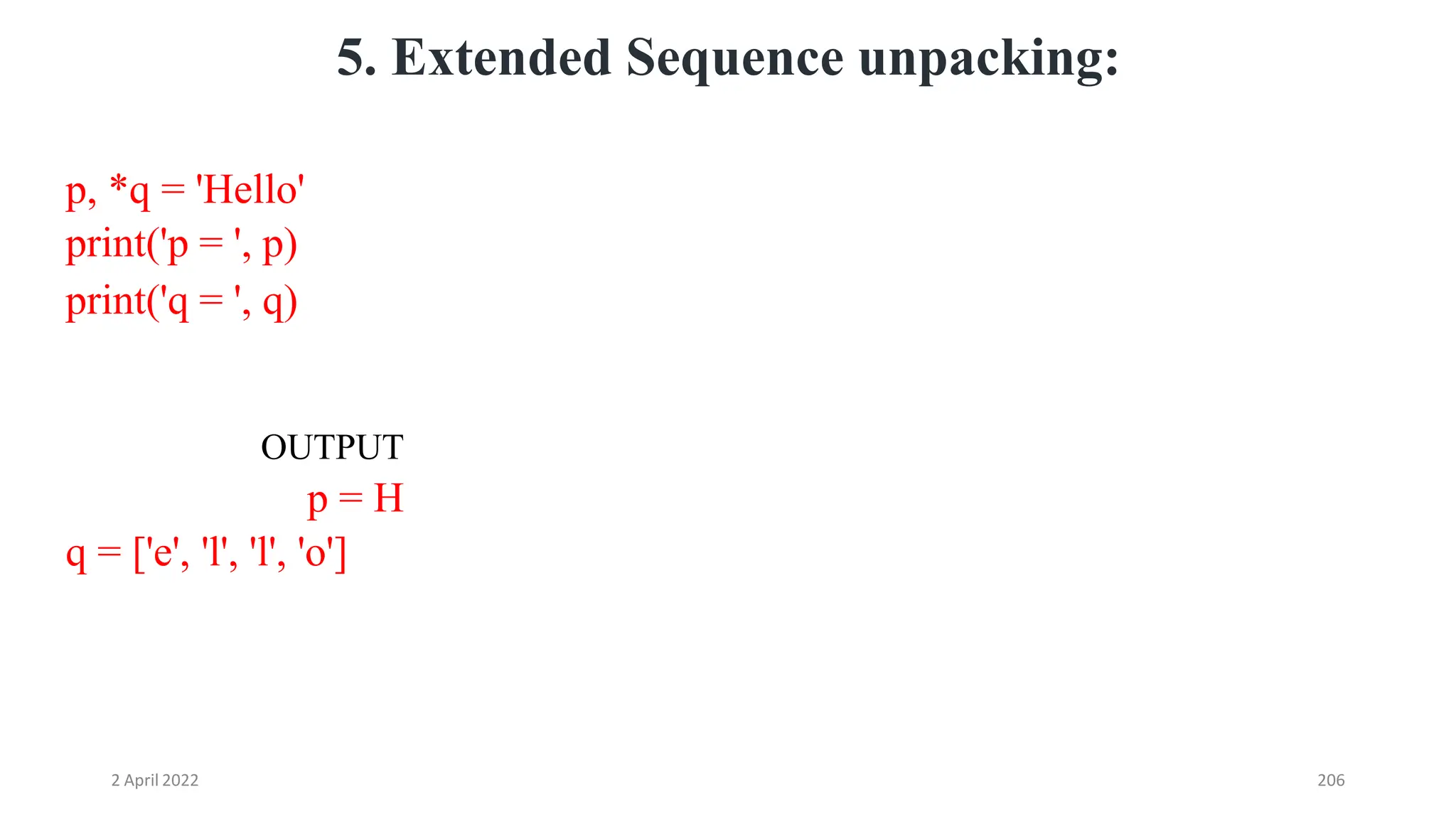 2 April 2022 206
5. Extended Sequence unpacking:
p, *q = 'Hello'
print('p = ', p)
print('q = ', q)
OUTPUT
p = H
q = ['e', 'l', 'l', 'o']
 