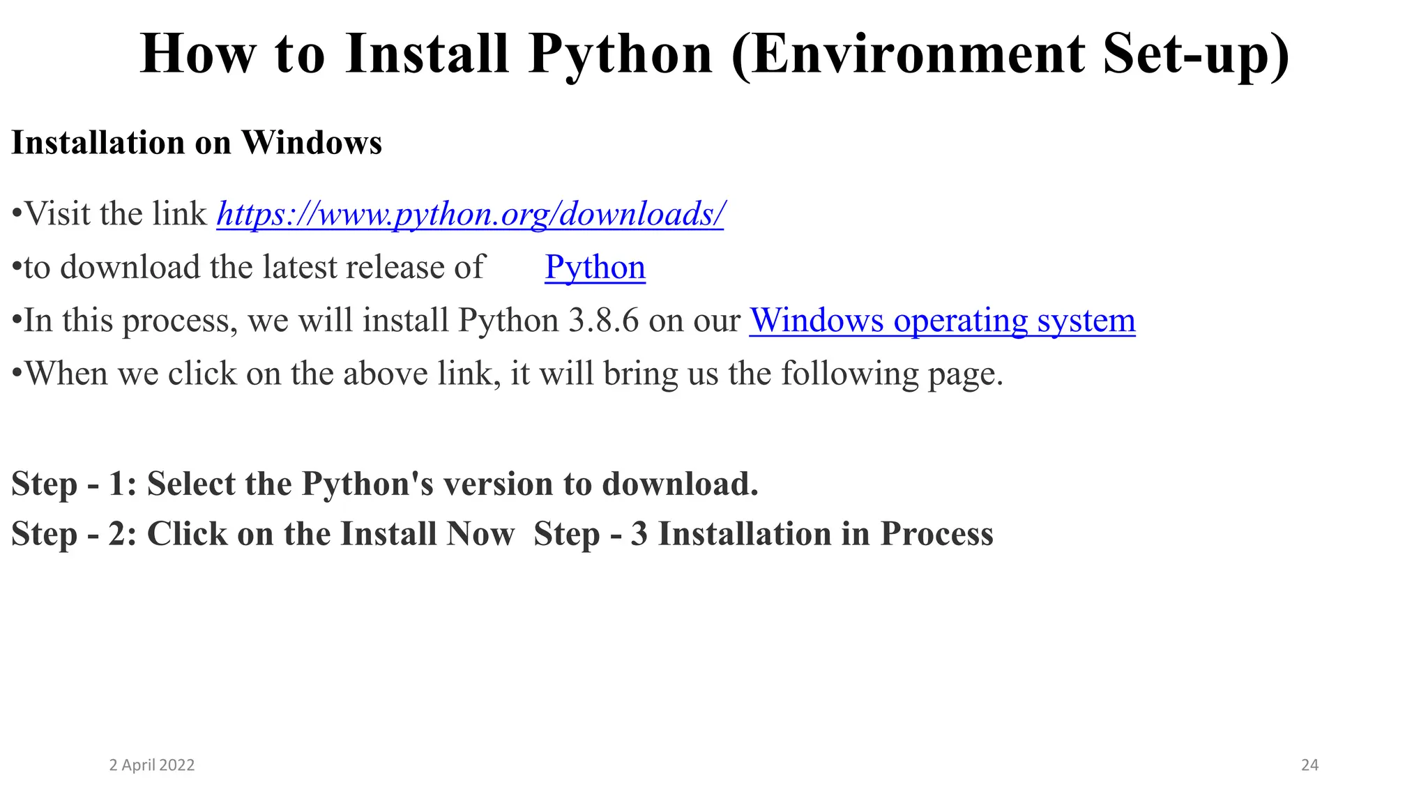 2 April 2022 24
How to Install Python (Environment Set-up)
Installation on Windows
•Visit the link https://www.python.org/downloads/
•to download the latest release of Python
•In this process, we will install Python 3.8.6 on our Windows operating system
•When we click on the above link, it will bring us the following page.
Step - 1: Select the Python's version to download.
Step - 2: Click on the Install Now Step - 3 Installation in Process
 