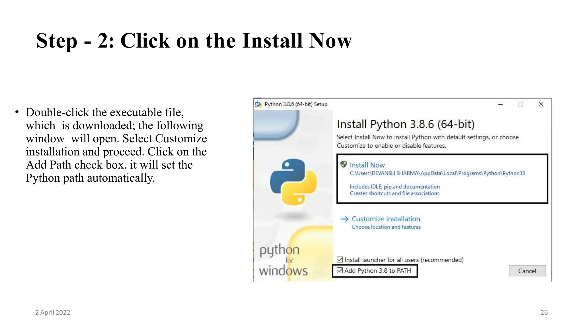Step - 2: Click on the Install Now
• Double-click the executable file,
which is downloaded; the following
window will open. Select Customize
installation and proceed. Click on the
Add Path check box, it will set the
Python path automatically.
2 April 2022 26
 