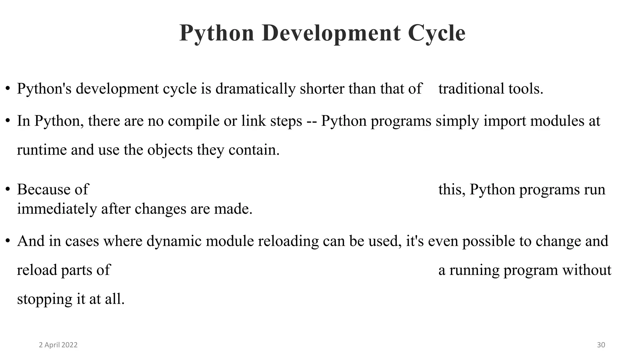 2 April 2022 30
Python Development Cycle
• Python's development cycle is dramatically shorter than that of traditional tools.
• In Python, there are no compile or link steps -- Python programs simply import modules at
runtime and use the objects they contain.
• Because of this, Python programs run
immediately after changes are made.
• And in cases where dynamic module reloading can be used, it's even possible to change and
reload parts of a running program without
stopping it at all.
 