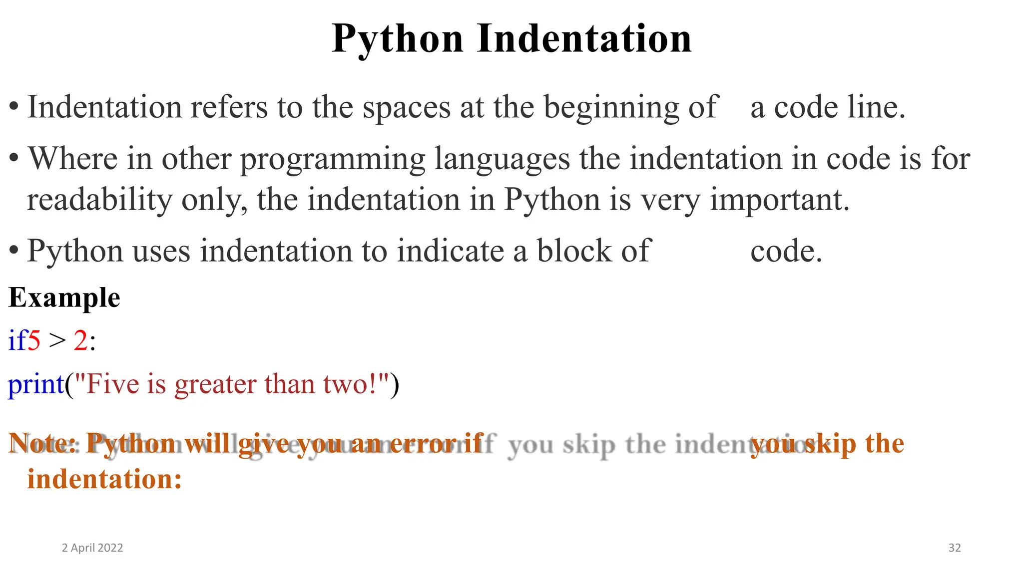 Python Indentation
• Indentation refers to the spaces at the beginning of a code line.
• Where in other programming languages the indentation in code is for
readability only, the indentation in Python is very important.
• Python uses indentation to indicate a block of code.
Example
if5 > 2:
print("Five is greater than two!")
Note: Python will give you an error if you skip the
indentation:
2 April 2022 32
 