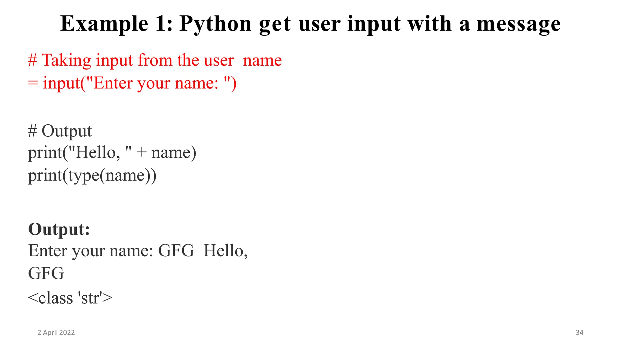 2 April 2022 34
Example 1: Python get user input with a message
# Taking input from the user name
= input("Enter your name: ")
# Output
print("Hello, " + name)
print(type(name))
Output:
Enter your name: GFG Hello,
GFG
<class 'str'>
 