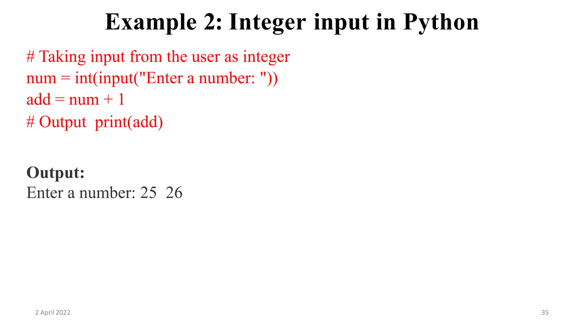 2 April 2022 35
Example 2: Integer input in Python
# Taking input from the user as integer
num = int(input("Enter a number: "))
add = num + 1
# Output print(add)
Output:
Enter a number: 25 26
 