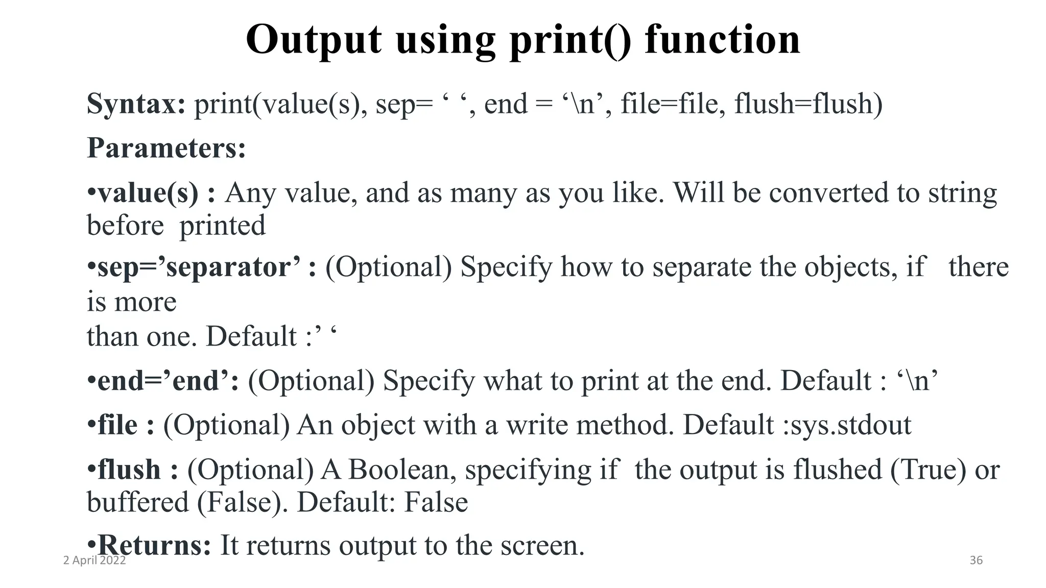 2 April 2022 36
Output using print() function
Syntax: print(value(s), sep= ‘ ‘, end = ‘n’, file=file, flush=flush)
Parameters:
•value(s) : Any value, and as many as you like. Will be converted to string
before printed
•sep=’separator’ : (Optional) Specify how to separate the objects, if there
is more
than one. Default :’ ‘
•end=’end’: (Optional) Specify what to print at the end. Default : ‘n’
•file : (Optional) An object with a write method. Default :sys.stdout
•flush : (Optional) A Boolean, specifying if the output is flushed (True) or
buffered (False). Default: False
•Returns: It returns output to the screen.
 
