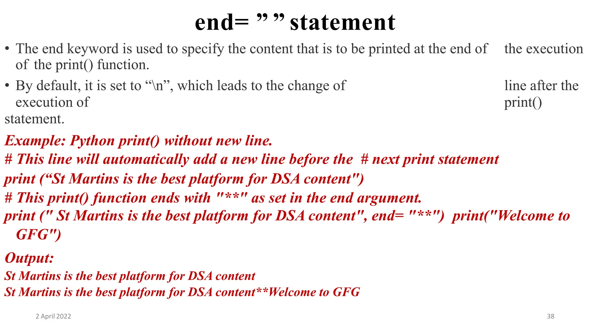 2 April 2022 38
end= ” ” statement
• The end keyword is used to specify the content that is to be printed at the end of the execution
of the print() function.
• By default, it is set to “n”, which leads to the change of line after the
execution of print()
statement.
Example: Python print() without new line.
# This line will automatically add a new line before the # next print statement
print (“St Martins is the best platform for DSA content")
# This print() function ends with "**" as set in the end argument.
print (" St Martins is the best platform for DSA content", end= "**") print("Welcome to
GFG")
Output:
St Martins is the best platform for DSA content
St Martins is the best platform for DSA content**Welcome to GFG
 