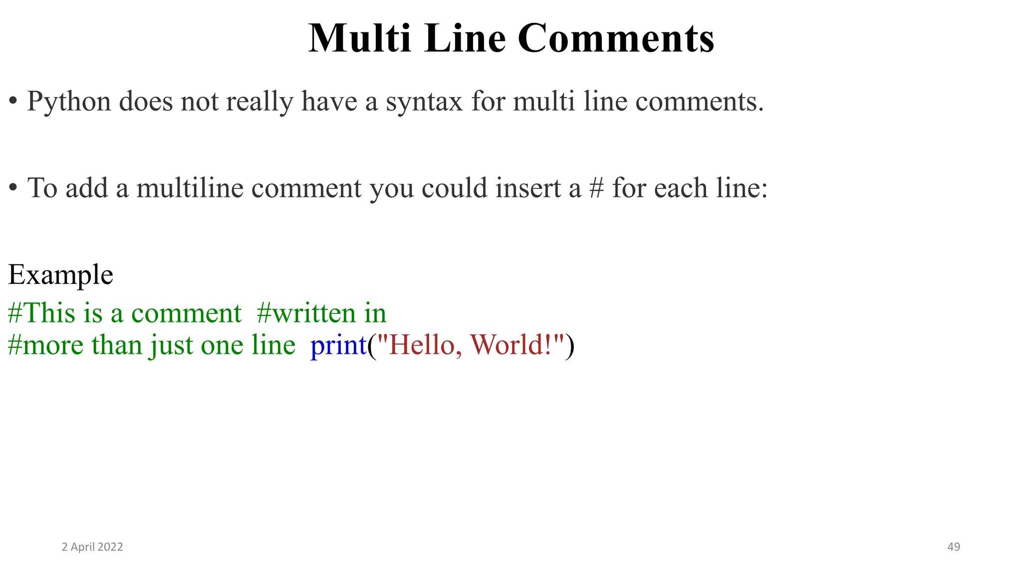 2 April 2022 49
Multi Line Comments
• Python does not really have a syntax for multi line comments.
• To add a multiline comment you could insert a # for each line:
Example
#This is a comment #written in
#more than just one line print("Hello, World!")
 