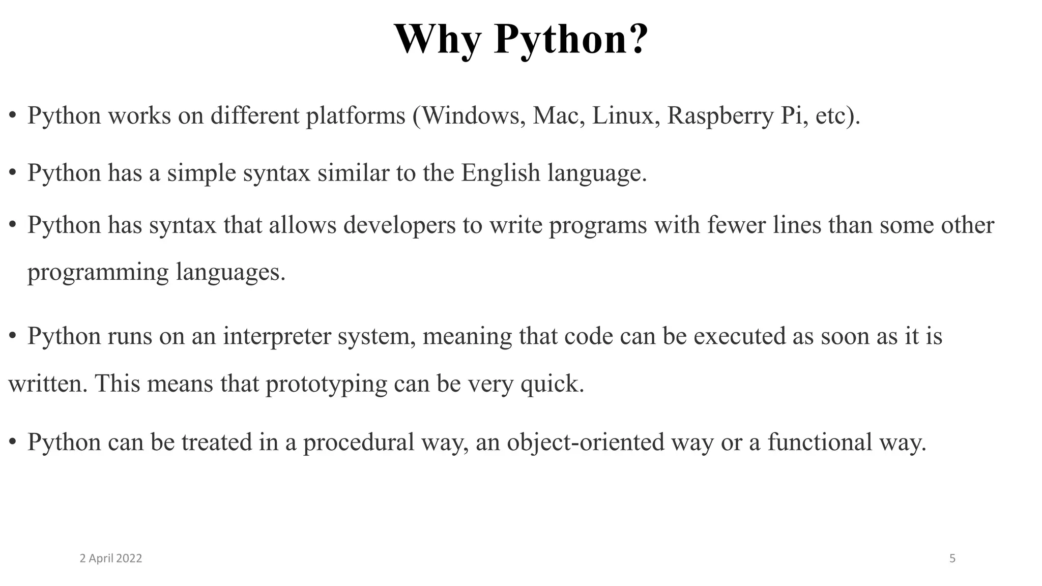 2 April 2022 5
Why Python?
• Python works on different platforms (Windows, Mac, Linux, Raspberry Pi, etc).
• Python has a simple syntax similar to the English language.
• Python has syntax that allows developers to write programs with fewer lines than some other
programming languages.
• Python runs on an interpreter system, meaning that code can be executed as soon as it is
written. This means that prototyping can be very quick.
• Python can be treated in a procedural way, an object-oriented way or a functional way.
 