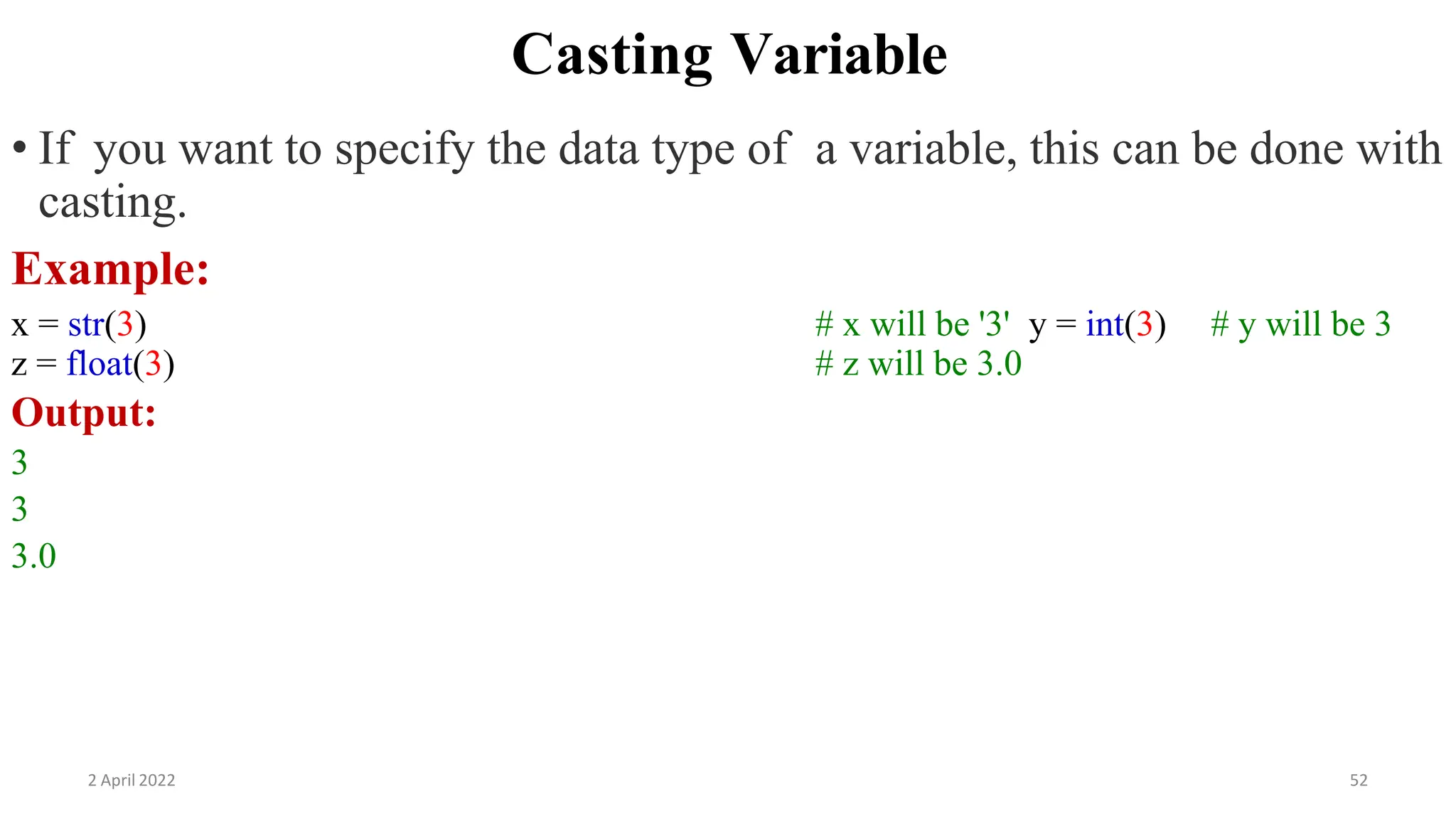 2 April 2022 52
Casting Variable
• If you want to specify the data type of a variable, this can be done with
casting.
Example:
x = str(3) # x will be '3' y = int(3) # y will be 3
z = float(3) # z will be 3.0
Output:
3
3
3.0
 