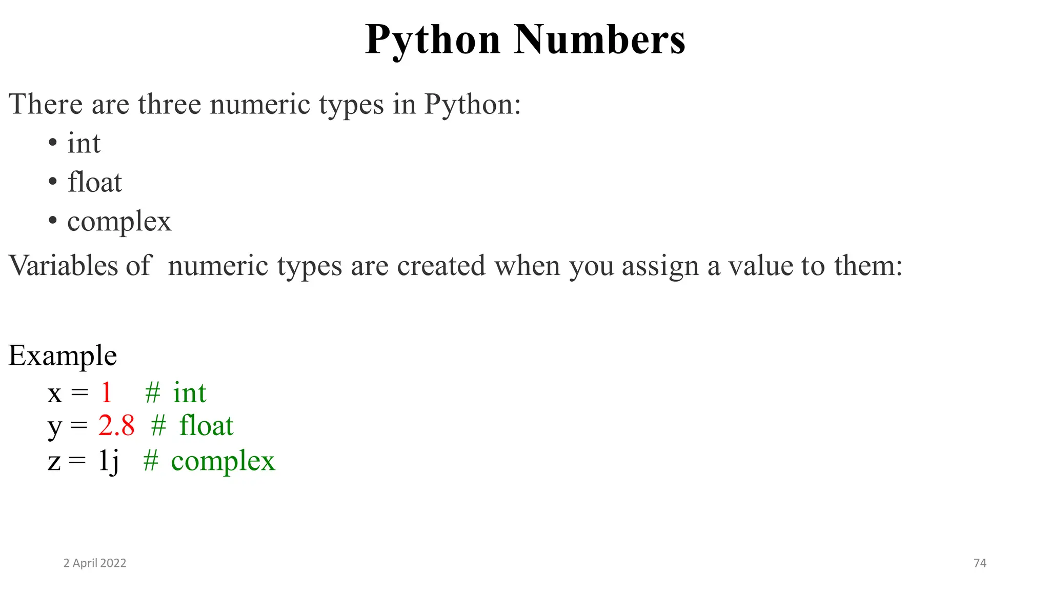 2 April 2022 74
Python Numbers
There are three numeric types in Python:
• int
• float
• complex
Variables of numeric types are created when you assign a value to them:
Example
x = 1 # int
y = 2.8 # float
z = 1j # complex
 