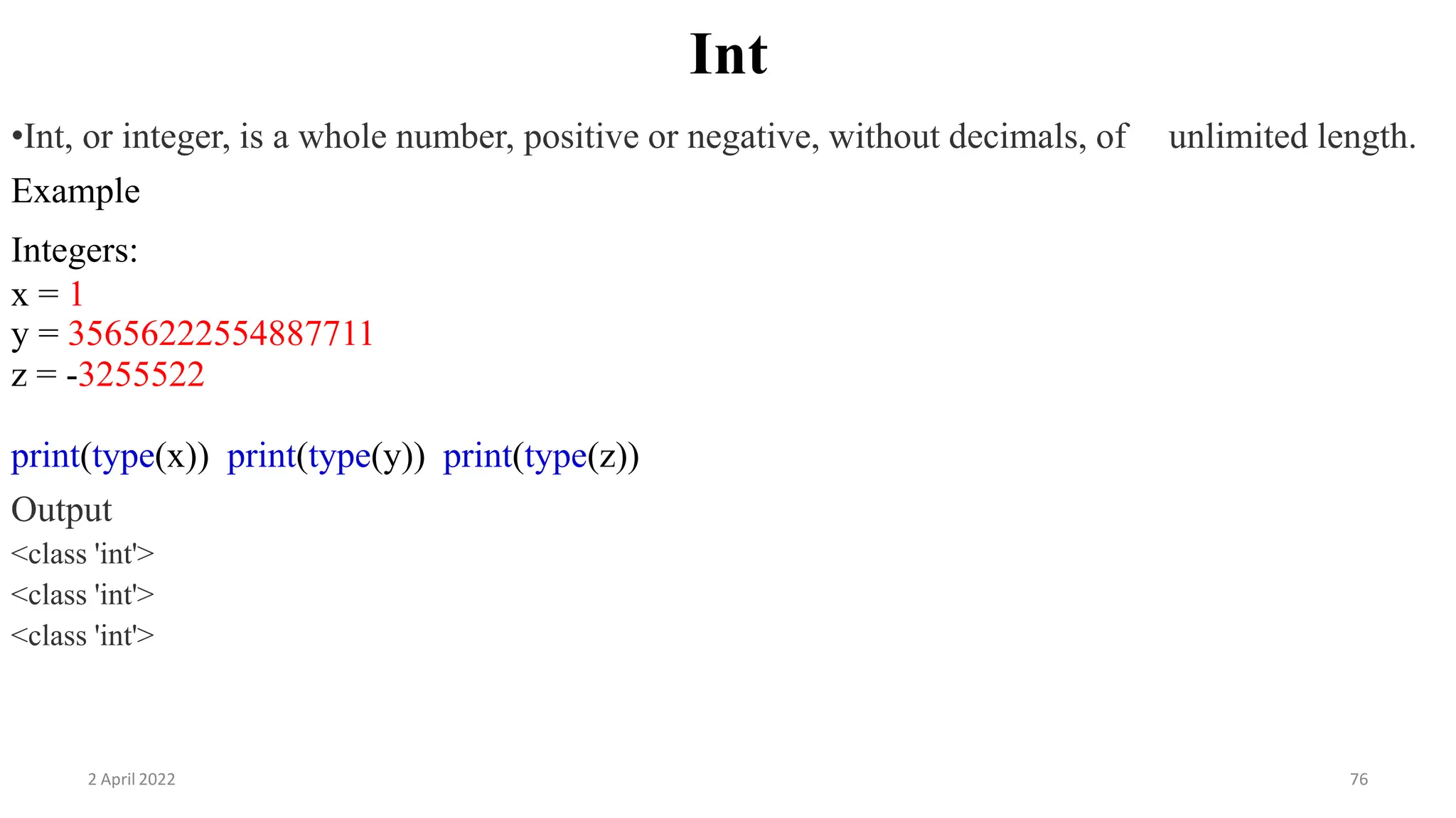 2 April 2022 76
Int
•Int, or integer, is a whole number, positive or negative, without decimals, of unlimited length.
Example
Integers:
x = 1
y = 35656222554887711
z = -3255522
print(type(x)) print(type(y)) print(type(z))
Output
<class 'int'>
<class 'int'>
<class 'int'>
 