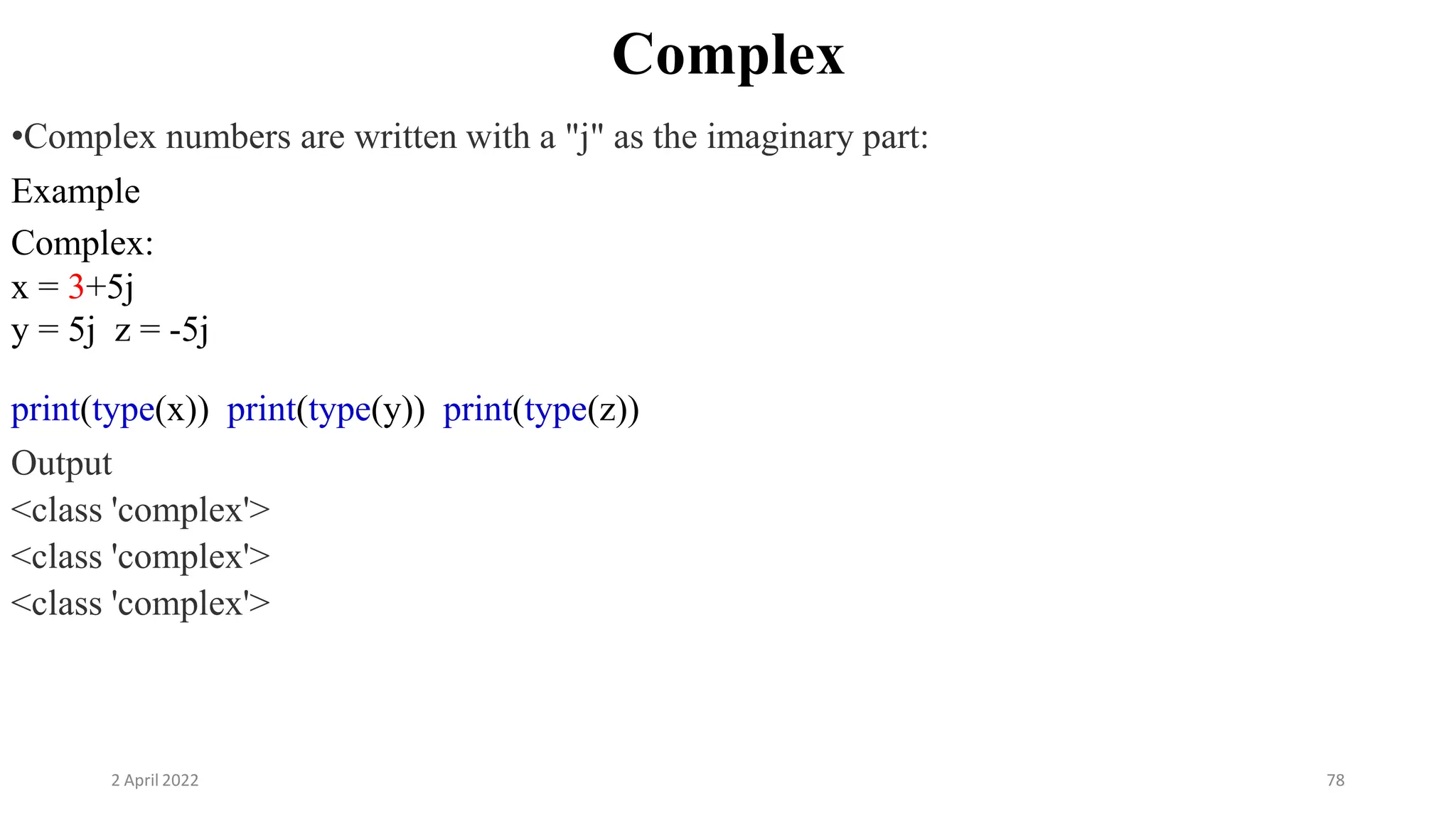 2 April 2022 78
Complex
•Complex numbers are written with a "j" as the imaginary part:
Example
Complex:
x = 3+5j
y = 5j z = -5j
print(type(x)) print(type(y)) print(type(z))
Output
<class 'complex'>
<class 'complex'>
<class 'complex'>
 