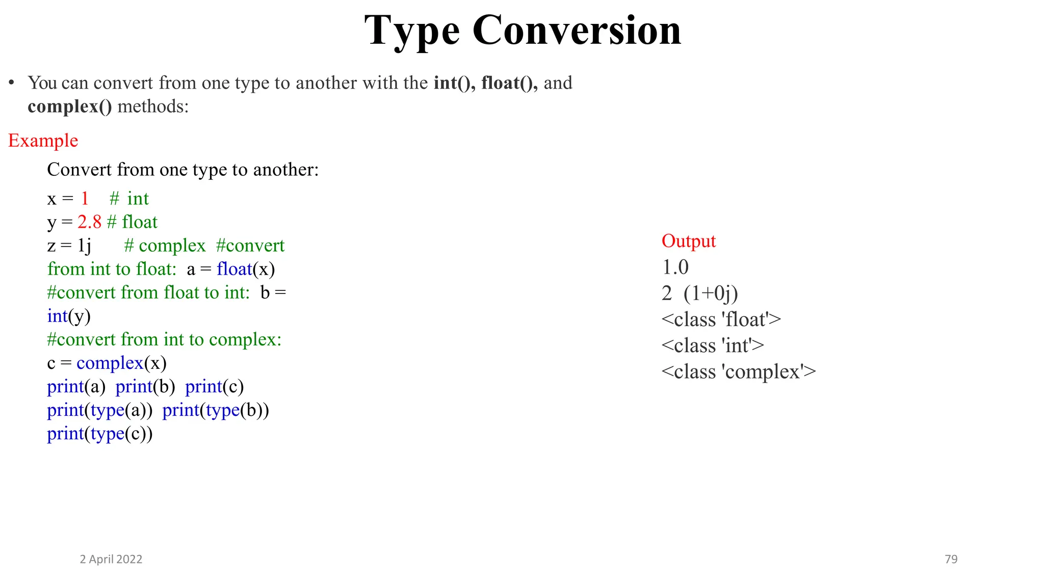 2 April 2022 79
Type Conversion
• You can convert from one type to another with the int(), float(), and
complex() methods:
Example
Convert from one type to another:
x = 1 # int
y = 2.8 # float
z = 1j # complex #convert
from int to float: a = float(x)
#convert from float to int: b =
int(y)
#convert from int to complex:
c = complex(x)
print(a) print(b) print(c)
print(type(a)) print(type(b))
print(type(c))
Output
1.0
2 (1+0j)
<class 'float'>
<class 'int'>
<class 'complex'>
 