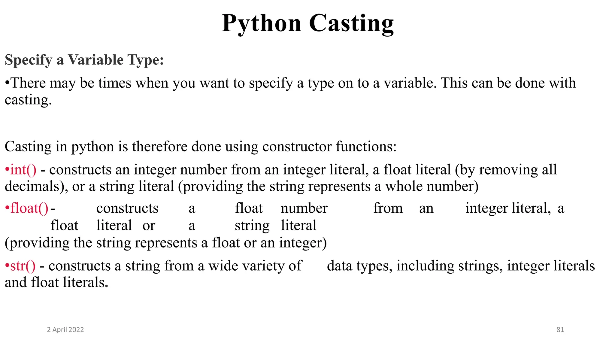 2 April 2022 81
Python Casting
Specify a Variable Type:
•There may be times when you want to specify a type on to a variable. This can be done with
casting.
Casting in python is therefore done using constructor functions:
•int() - constructs an integer number from an integer literal, a float literal (by removing all
decimals), or a string literal (providing the string represents a whole number)
•float()- constructs a float number from an integer literal, a
float literal or a string literal
(providing the string represents a float or an integer)
•str() - constructs a string from a wide variety of data types, including strings, integer literals
and float literals.
 