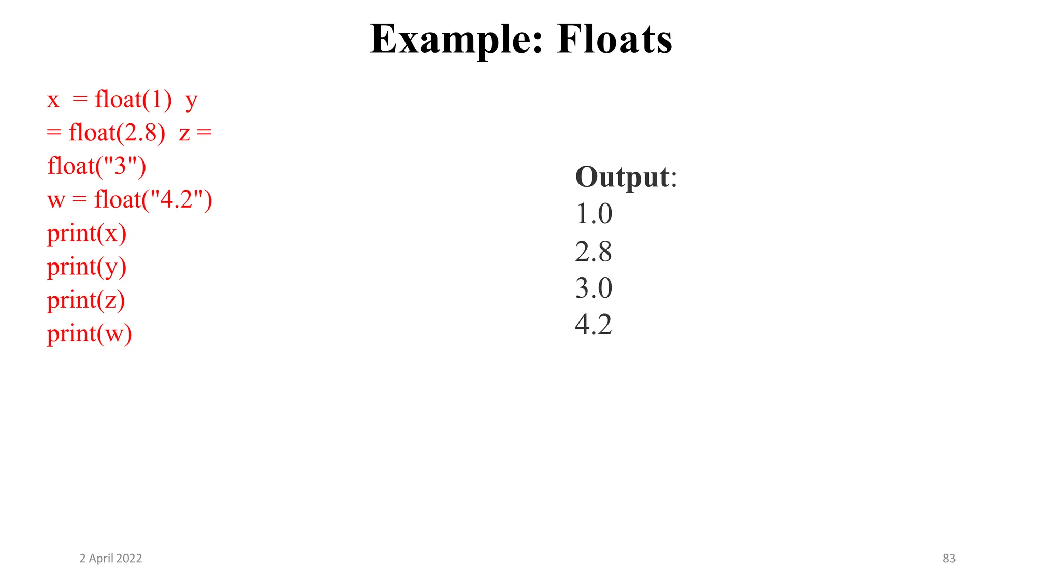 2 April 2022 83
Example: Floats
x = float(1) y
= float(2.8) z =
float("3")
w = float("4.2")
print(x)
print(y)
print(z)
print(w)
Output:
1.0
2.8
3.0
4.2
 