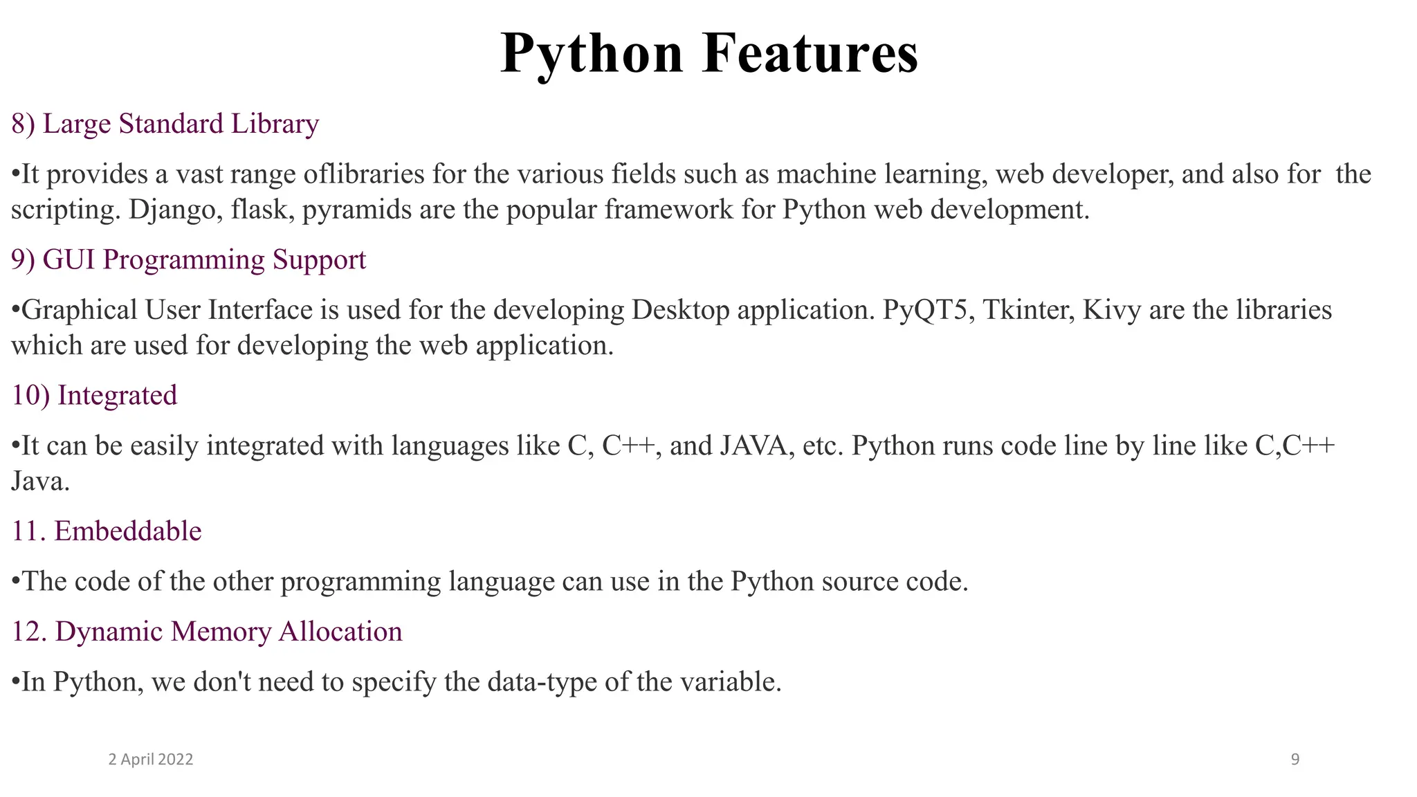 2 April 2022 9
Python Features
8) Large Standard Library
•It provides a vast range oflibraries for the various fields such as machine learning, web developer, and also for the
scripting. Django, flask, pyramids are the popular framework for Python web development.
9) GUI Programming Support
•Graphical User Interface is used for the developing Desktop application. PyQT5, Tkinter, Kivy are the libraries
which are used for developing the web application.
10) Integrated
•It can be easily integrated with languages like C, C++, and JAVA, etc. Python runs code line by line like C,C++
Java.
11. Embeddable
•The code of the other programming language can use in the Python source code.
12. Dynamic Memory Allocation
•In Python, we don't need to specify the data-type of the variable.
 