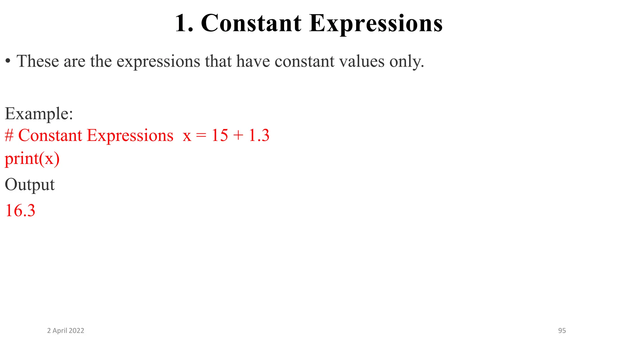 2 April 2022 95
1. Constant Expressions
• These are the expressions that have constant values only.
Example:
# Constant Expressions x = 15 + 1.3
print(x)
Output
16.3
 