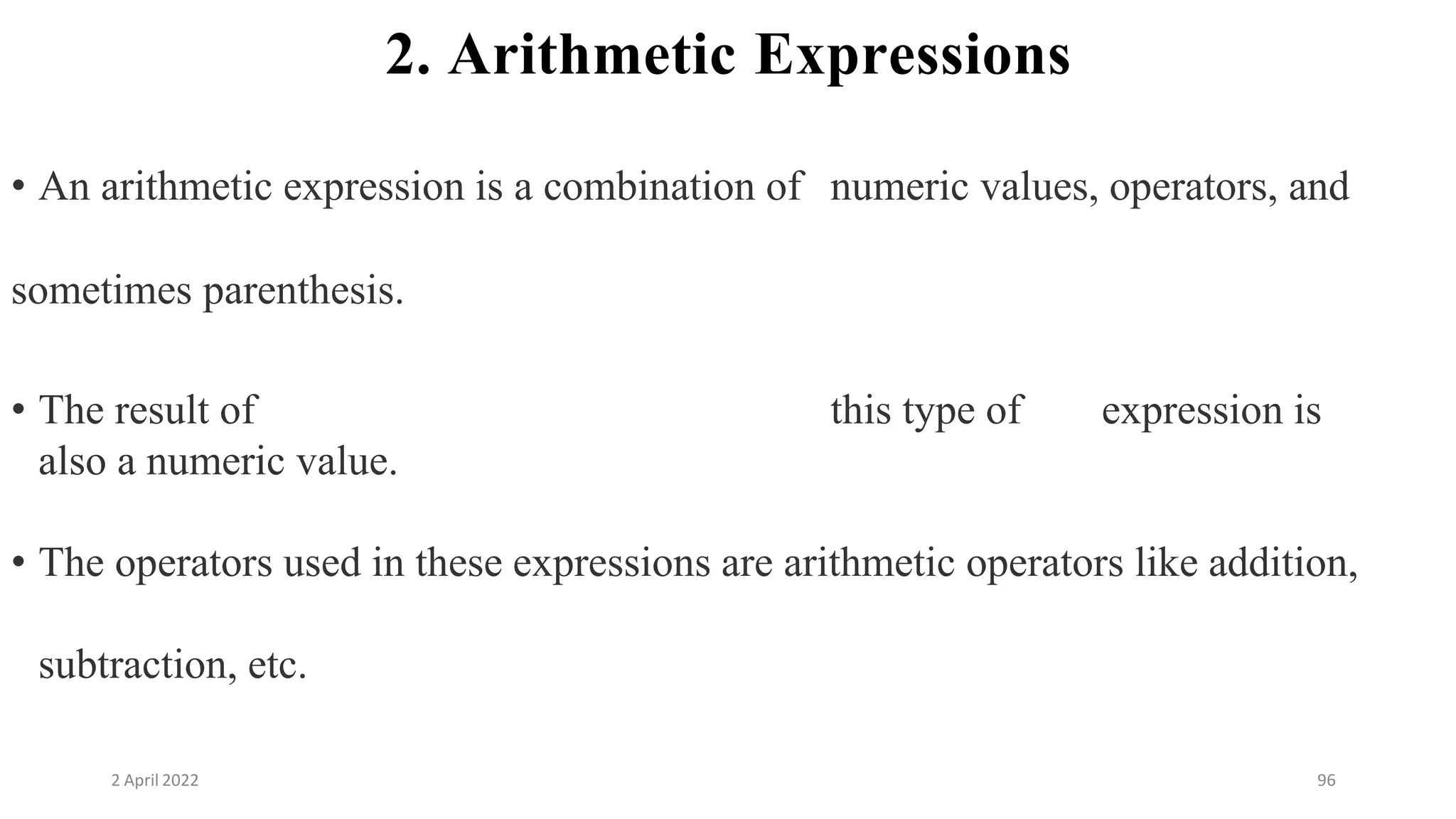 2 April 2022 96
2. Arithmetic Expressions
• An arithmetic expression is a combination of numeric values, operators, and
sometimes parenthesis.
• The result of this type of expression is
also a numeric value.
• The operators used in these expressions are arithmetic operators like addition,
subtraction, etc.
 