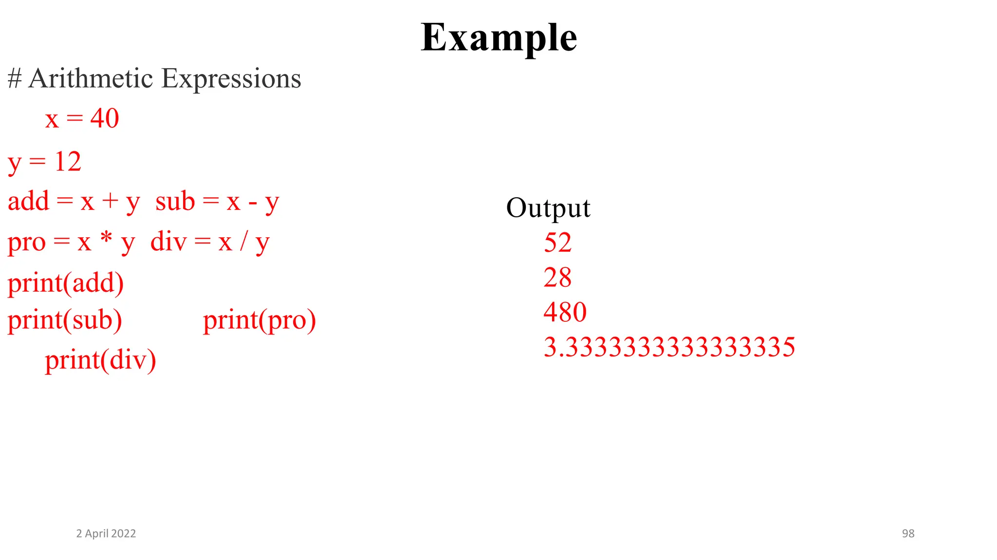 2 April 2022 98
Example
# Arithmetic Expressions
x = 40
y = 12
add = x + y sub = x - y
pro = x * y div = x / y
print(add)
print(sub) print(pro)
print(div)
Output
52
28
480
3.3333333333333335
 