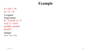 2 April 2022 105
Example
P = (10 == 9)
Q = (7 > 5)
# Logical
Expressions
R = P and Q S = P
or Q T = not P
print(R) print(S)
print(T)
Output
False True True
 
