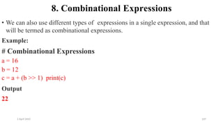 2 April 2022 107
8. Combinational Expressions
• We can also use different types of expressions in a single expression, and that
will be termed as combinational expressions.
Example:
# Combinational Expressions
a = 16
b = 12
c = a + (b >> 1) print(c)
Output
22
 