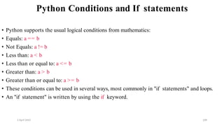 2 April 2022 109
Python Conditions and If statements
• Python supports the usual logical conditions from mathematics:
• Equals: a == b
• Not Equals: a != b
• Less than: a < b
• Less than or equal to: a <= b
• Greater than: a > b
• Greater than or equal to: a >= b
• These conditions can be used in several ways, most commonly in "if statements" and loops.
• An "if statement" is written by using the if keyword.
 