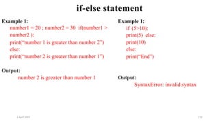 2 April 2022 115
if-else statement
Example 1:
number1 = 20 ; number2 = 30 if(number1 >
number2 ):
print(“number 1 is greater than number 2”)
else:
print(“number 2 is greater than number 1”)
Output:
number 2 is greater than number 1
Example 1:
if (5>10):
print(5) else:
print(10)
else:
print(“End”)
Output:
SyntaxError: invalid syntax
 