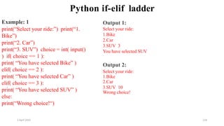 2 April 2022 118
Python if-elif ladder
Example: 1
print(“Select your ride:”) print(“1.
Bike”)
print(“2. Car”)
print(“3. SUV”) choice = int( input()
) if( choice == 1 ):
print( “You have selected Bike” )
elif( choice == 2 ):
print( “You have selected Car” )
elif( choice == 3 ):
print( “You have selected SUV” )
else:
print(“Wrong choice!“)
Output 1:
Select your ride:
1.Bike
2.Car
3.SUV 3
You have selected SUV
Output 2:
Select your ride:
1.Bike
2.Car
3.SUV 10
Wrong choice!
 