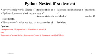 2 April 2022 119
Python Nested if statement
• In very simple words, Nested if statements is an if statement inside another if statement.
• Python allows us to stack any number of if
statements inside the block of another if
statements.
• They are useful when we need to make a series of decisions.
Syntax:
if (expression): if(expression): Statement of nested if
else:
Statement of nested if else Statement of outer if Statement outside if block
 