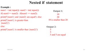 2 April 2022 121
Nested if statement
Example :
num1 = int( input()) num2 = int( input())
if( num1>= num2): if(num1 == num2):
print(f'{num1} and {num2} are equal') else:
print(f'{num1} is greater than
{num2}')
else:
print(f'{num1} is smaller than {num2}')
Output 1:
10
20
10 is smaller than 20
Output 2:
5
5
5 and 5 are equal
 