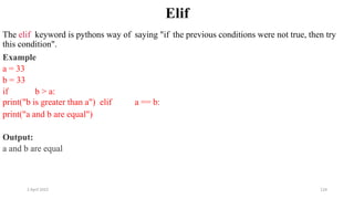 2 April 2022 124
Elif
The elif keyword is pythons way of saying "if the previous conditions were not true, then try
this condition".
Example
a = 33
b = 33
if b > a:
print("b is greater than a") elif a == b:
print("a and b are equal")
Output:
a and b are equal
 