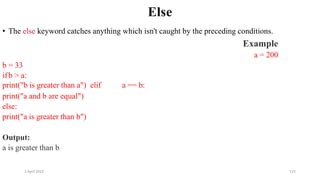 2 April 2022 125
Else
• The else keyword catches anything which isn't caught by the preceding conditions.
Example
a = 200
b = 33
ifb > a:
print("b is greater than a") elif a == b:
print("a and b are equal")
else:
print("a is greater than b")
Output:
a is greater than b
 