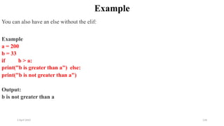 2 April 2022 126
Example
You can also have an else without the elif:
Example
a = 200
b = 33
if b > a:
print("b is greater than a") else:
print("b is not greater than a")
Output:
b is not greater than a
 