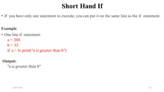 2 April 2022 127
Short Hand If
• If you have only one statement to execute, you can put it on the same line as the if statement.
Example
• One line if statement:
a = 200
b = 33
if a > b: print("a is greater than b")
Output:
"a is greater than b"
 
