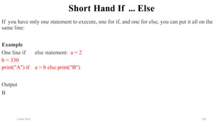 2 April 2022 128
Short Hand If ... Else
If you have only one statement to execute, one for if, and one for else, you can put it all on the
same line:
Example
One line if else statement: a = 2
b = 330
print("A") if a > b else print("B")
Output
B
 