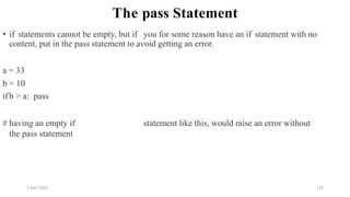 2 April 2022 133
The pass Statement
• if statements cannot be empty, but if you for some reason have an if statement with no
content, put in the pass statement to avoid getting an error.
a = 33
b = 10
ifb > a: pass
# having an empty if statement like this, would raise an error without
the pass statement
 