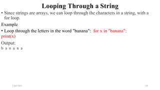 2 April 2022 138
Looping Through a String
• Since strings are arrays, we can loop through the characters in a string, with a
for loop.
Example
• Loop through the letters in the word "banana": for x in "banana":
print(x)
Output:
b a n a n a
 