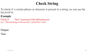 2 April 2022 140
Check String
To check if a certain phrase or character is present in a string, we can use the
keyword in.
Example
Check if "free" is present in the following text:
txt = "The best things in life are free!" print("free" in txt)
Output:
True
 