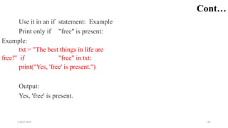 2 April 2022 141
Cont…
Use it in an if statement: Example
Print only if "free" is present:
Example:
txt = "The best things in life are
free!" if "free" in txt:
print("Yes, 'free' is present.")
Output:
Yes, 'free' is present.
 