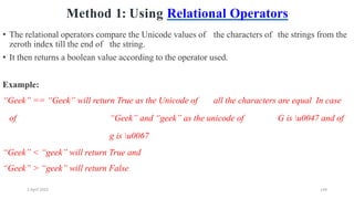 2 April 2022 144
Method 1: Using Relational Operators
• The relational operators compare the Unicode values of the characters of the strings from the
zeroth index till the end of the string.
• It then returns a boolean value according to the operator used.
Example:
“Geek” == “Geek” will return True as the Unicode of all the characters are equal In case
of “Geek” and “geek” as the unicode of G is u0047 and of
g is u0067
“Geek” < “geek” will return True and
“Geek” > “geek” will return False
 